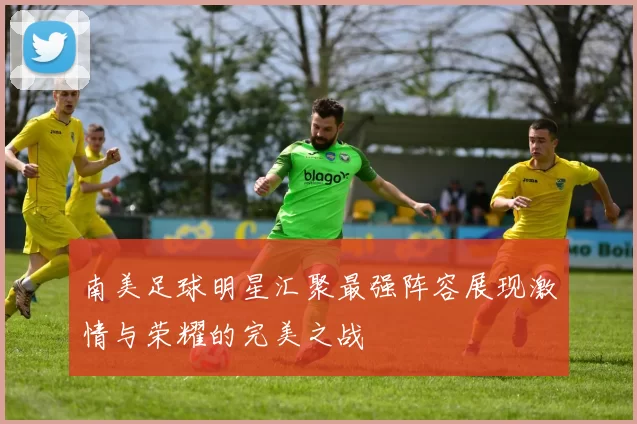 南美足球明星汇聚最强阵容展现激情与荣耀的完美之战