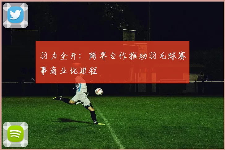 羽力全开：跨界合作推动羽毛球赛事商业化进程