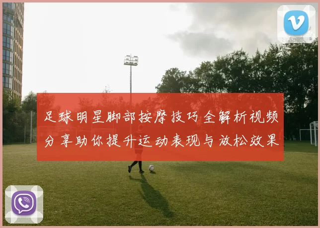 足球明星脚部按摩技巧全解析视频分享助你提升运动表现与放松效果