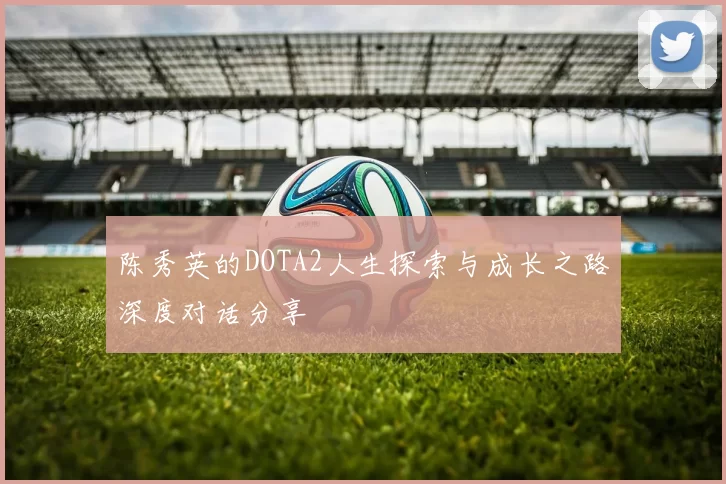 陈秀英的DOTA2人生探索与成长之路深度对话分享