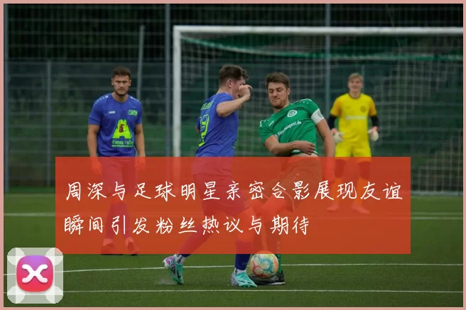 周深与足球明星亲密合影展现友谊瞬间引发粉丝热议与期待