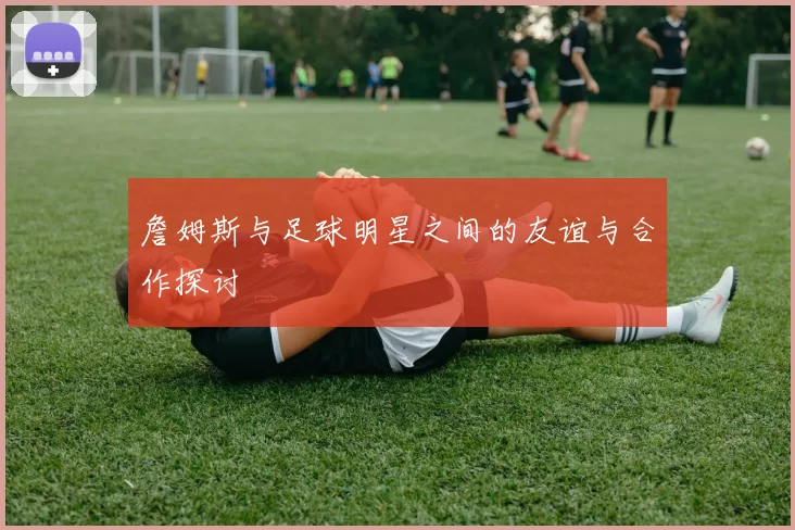 詹姆斯与足球明星之间的友谊与合作探讨