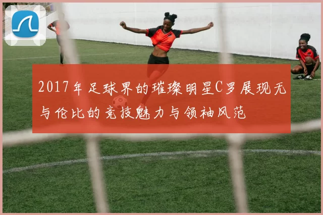 2017年足球界的璀璨明星C罗展现无与伦比的竞技魅力与领袖风范
