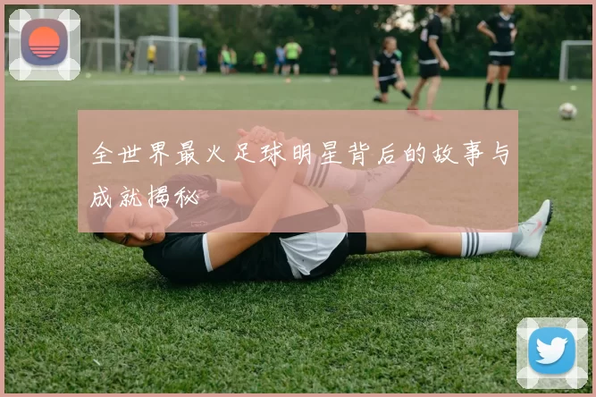 全世界最火足球明星背后的故事与成就揭秘