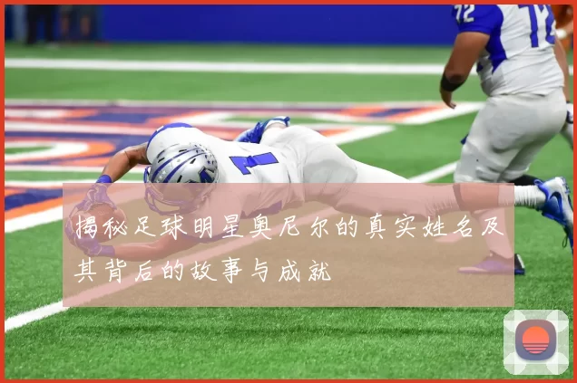 揭秘足球明星奥尼尔的真实姓名及其背后的故事与成就