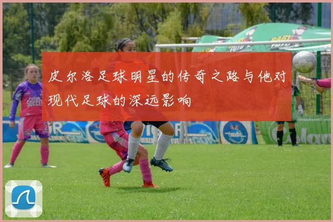 皮尔洛足球明星的传奇之路与他对现代足球的深远影响