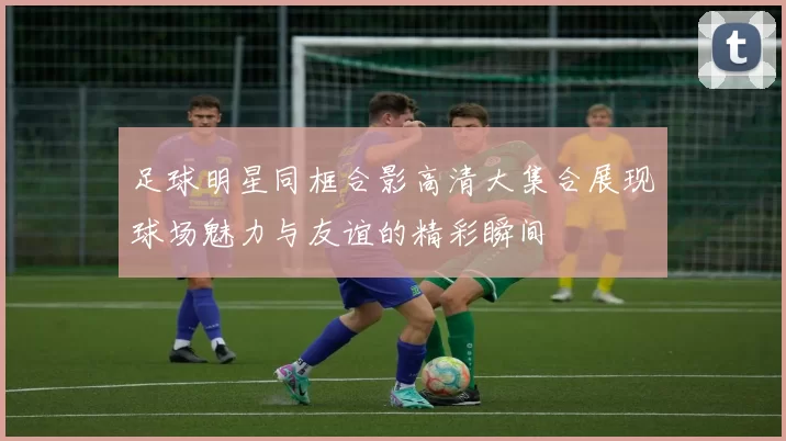 足球明星同框合影高清大集合展现球场魅力与友谊的精彩瞬间
