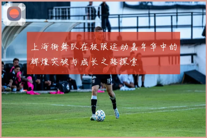 上海街舞队在极限运动嘉年华中的辉煌突破与成长之路探索