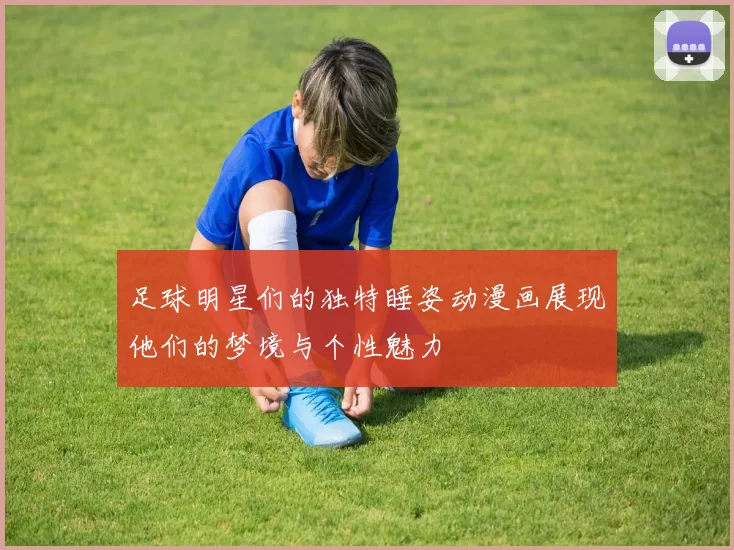足球明星们的独特睡姿动漫画展现他们的梦境与个性魅力