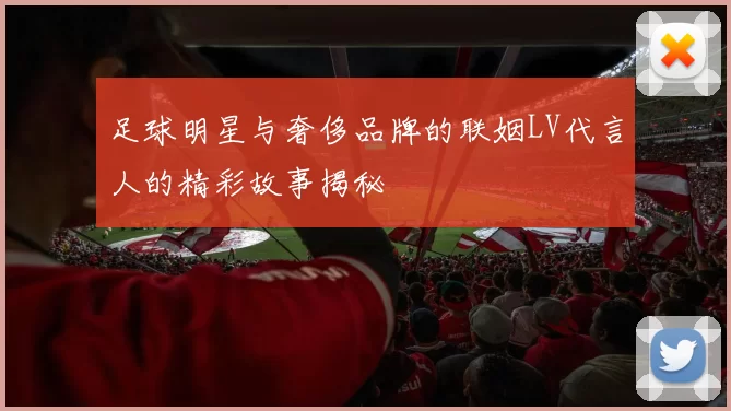 足球明星与奢侈品牌的联姻LV代言人的精彩故事揭秘