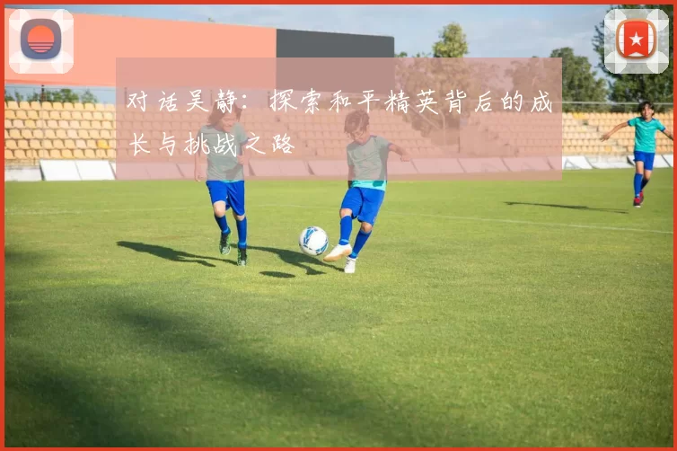对话吴静：探索和平精英背后的成长与挑战之路