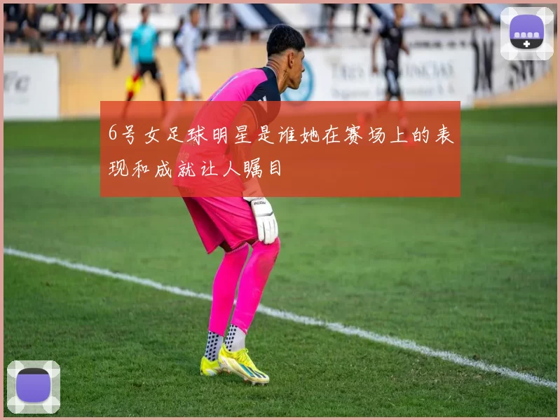 6号女足球明星是谁她在赛场上的表现和成就让人瞩目