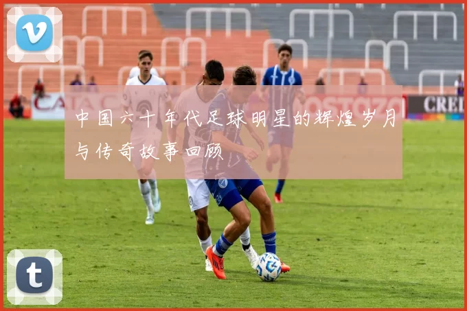 中国六十年代足球明星的辉煌岁月与传奇故事回顾