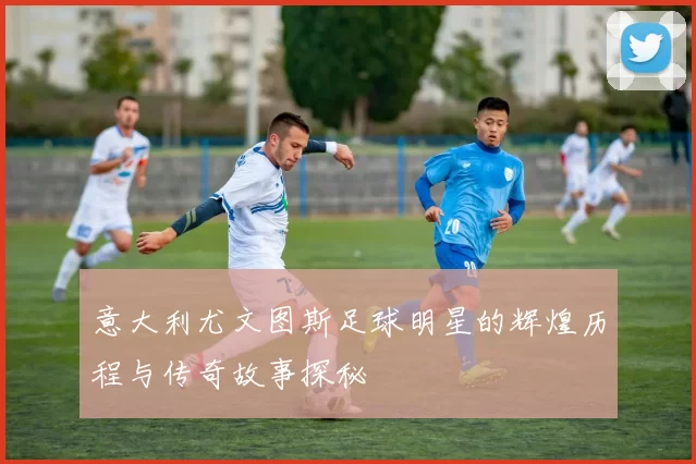 意大利尤文图斯足球明星的辉煌历程与传奇故事探秘