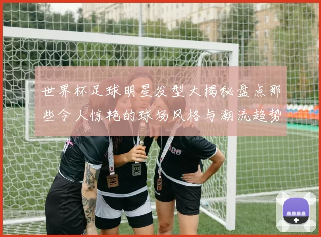 世界杯足球明星发型大揭秘盘点那些令人惊艳的球场风格与潮流趋势