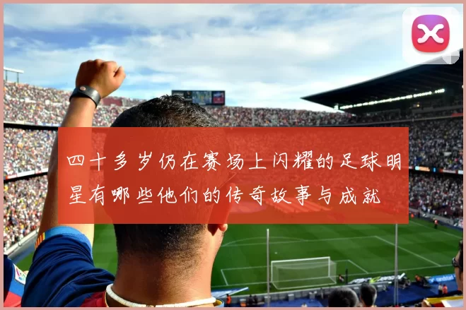 四十多岁仍在赛场上闪耀的足球明星有哪些他们的传奇故事与成就
