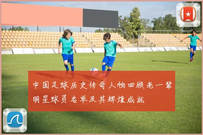 中国足球历史传奇人物回顾老一辈明星球员名单及其辉煌成就