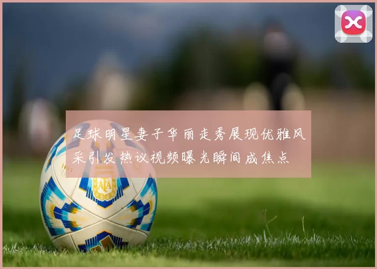 足球明星妻子华丽走秀展现优雅风采引发热议视频曝光瞬间成焦点