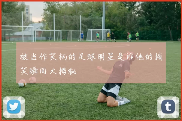 被当作笑柄的足球明星是谁他的搞笑瞬间大揭秘