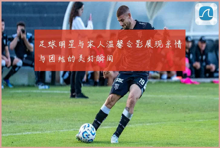 足球明星与家人温馨合影展现亲情与团结的美好瞬间