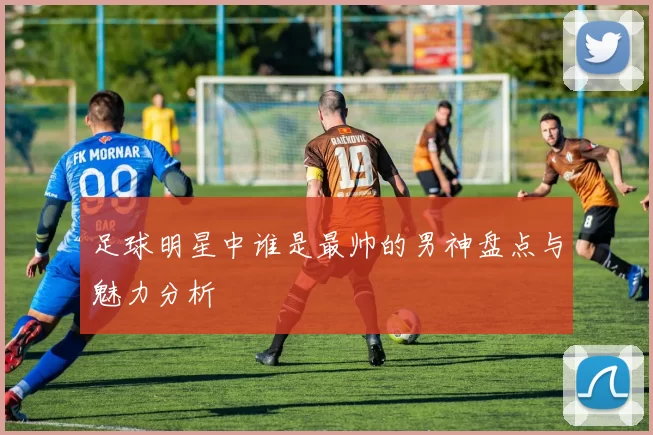 足球明星中谁是最帅的男神盘点与魅力分析