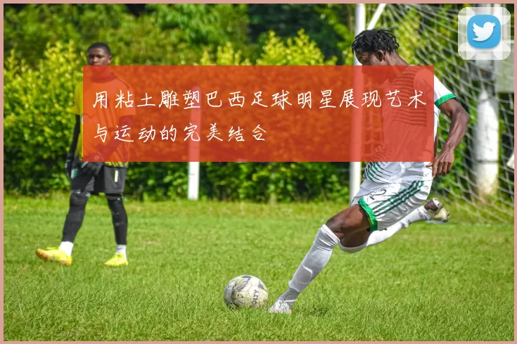 用粘土雕塑巴西足球明星展现艺术与运动的完美结合