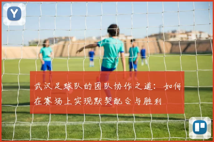 武汉足球队的团队协作之道：如何在赛场上实现默契配合与胜利