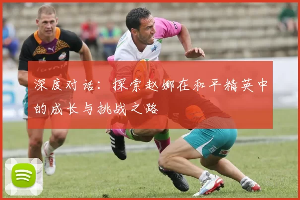 深度对话：探索赵娜在和平精英中的成长与挑战之路