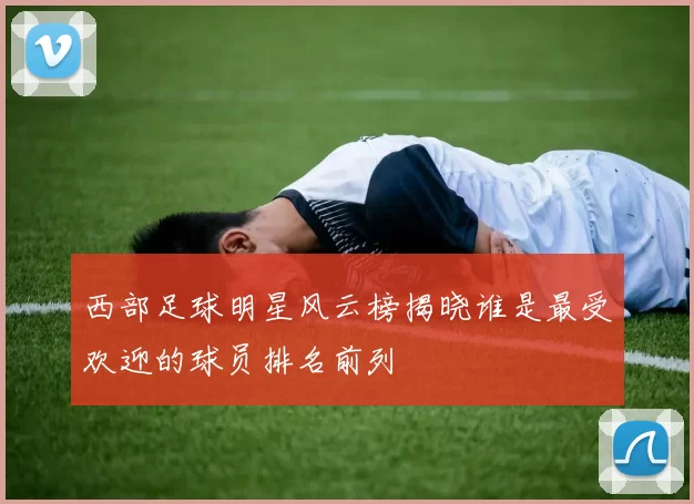 西部足球明星风云榜揭晓谁是最受欢迎的球员排名前列