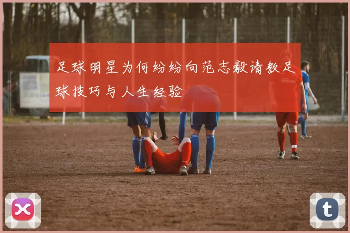 足球明星为何纷纷向范志毅请教足球技巧与人生经验