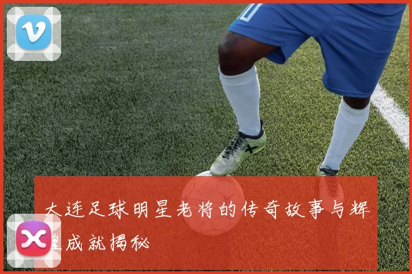 大连足球明星老将的传奇故事与辉煌成就揭秘