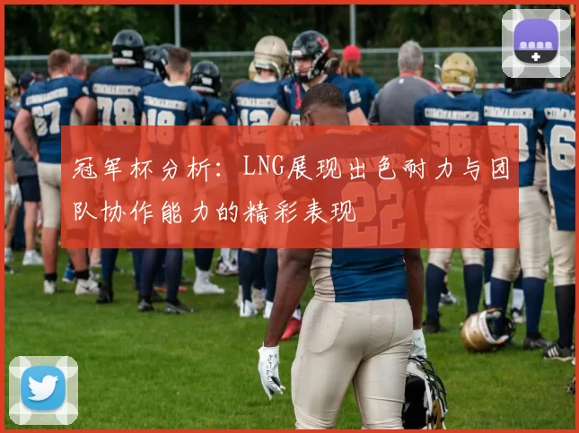 冠军杯分析：LNG展现出色耐力与团队协作能力的精彩表现