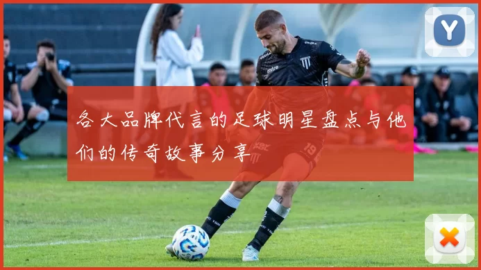 各大品牌代言的足球明星盘点与他们的传奇故事分享