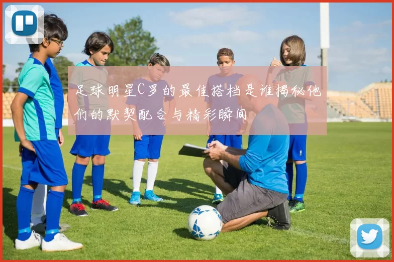 足球明星C罗的最佳搭档是谁揭秘他们的默契配合与精彩瞬间