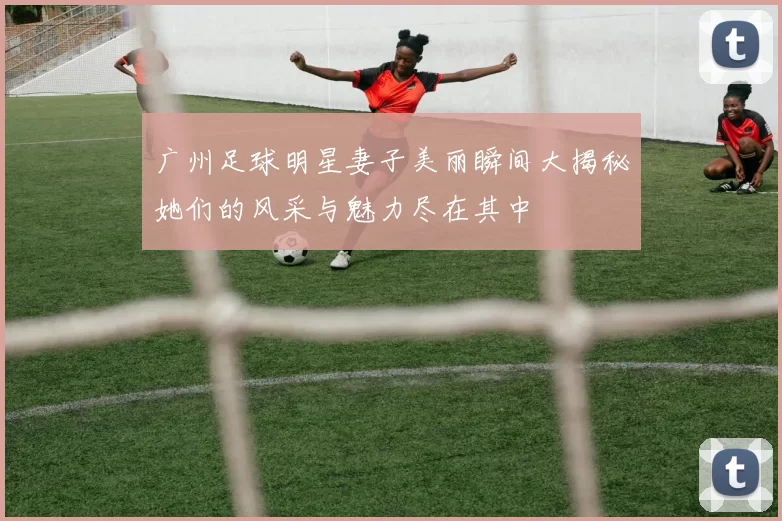广州足球明星妻子美丽瞬间大揭秘她们的风采与魅力尽在其中