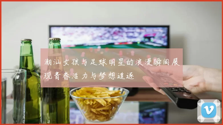 潮汕女孩与足球明星的浪漫瞬间展现青春活力与梦想追逐
