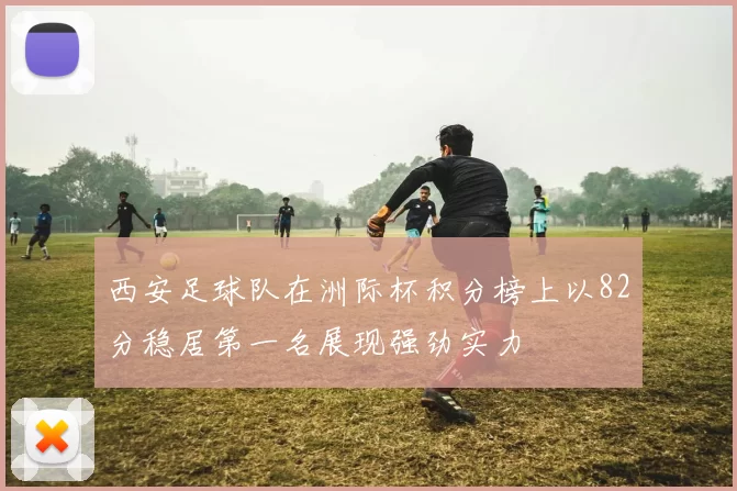 西安足球队在洲际杯积分榜上以82分稳居第一名展现强劲实力