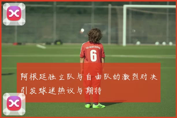 阿根廷独立队与自由队的激烈对决引发球迷热议与期待