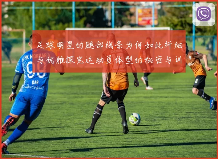 足球明星的腿部线条为何如此纤细与优雅探究运动员体型的秘密与训练方式