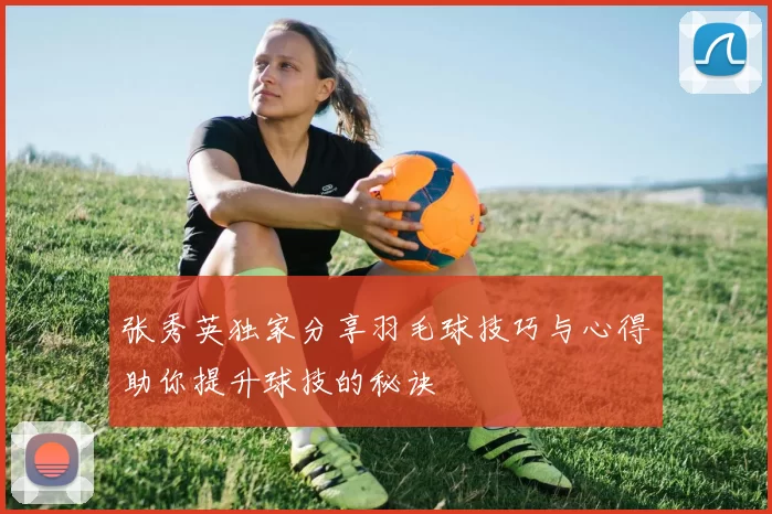张秀英独家分享羽毛球技巧与心得助你提升球技的秘诀
