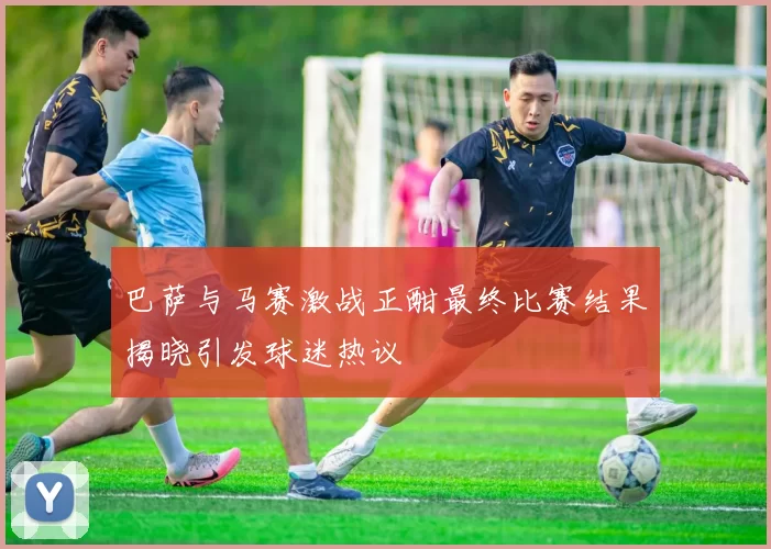 巴萨与马赛激战正酣最终比赛结果揭晓引发球迷热议