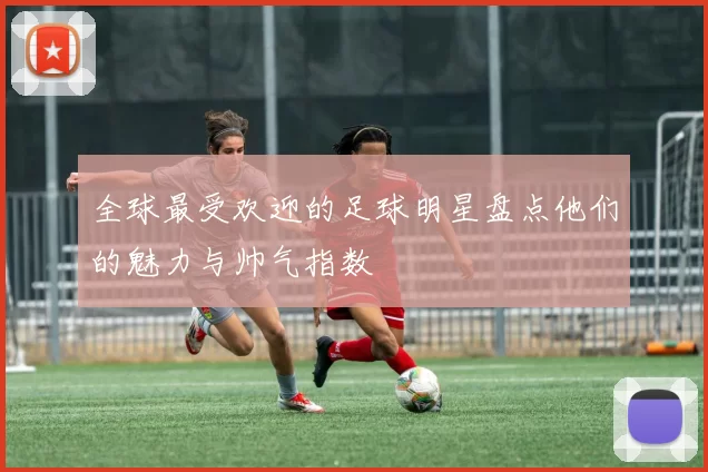 全球最受欢迎的足球明星盘点他们的魅力与帅气指数