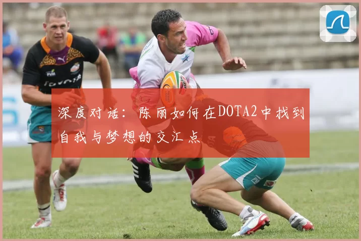 深度对话：陈丽如何在DOTA2中找到自我与梦想的交汇点
