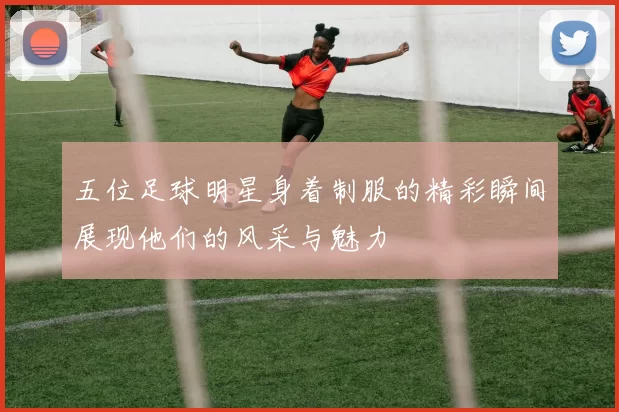 五位足球明星身着制服的精彩瞬间展现他们的风采与魅力