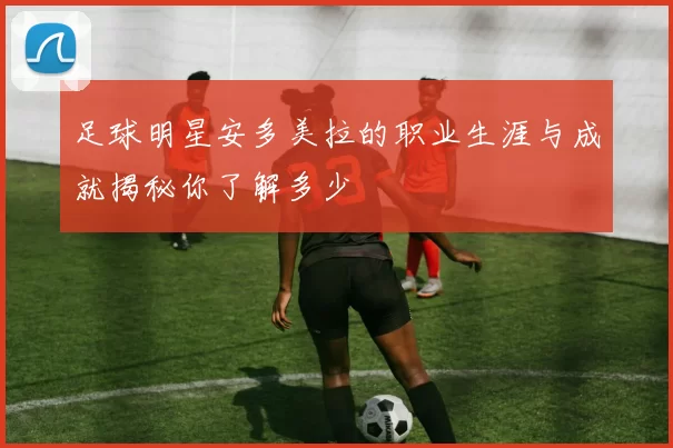 足球明星安多美拉的职业生涯与成就揭秘你了解多少