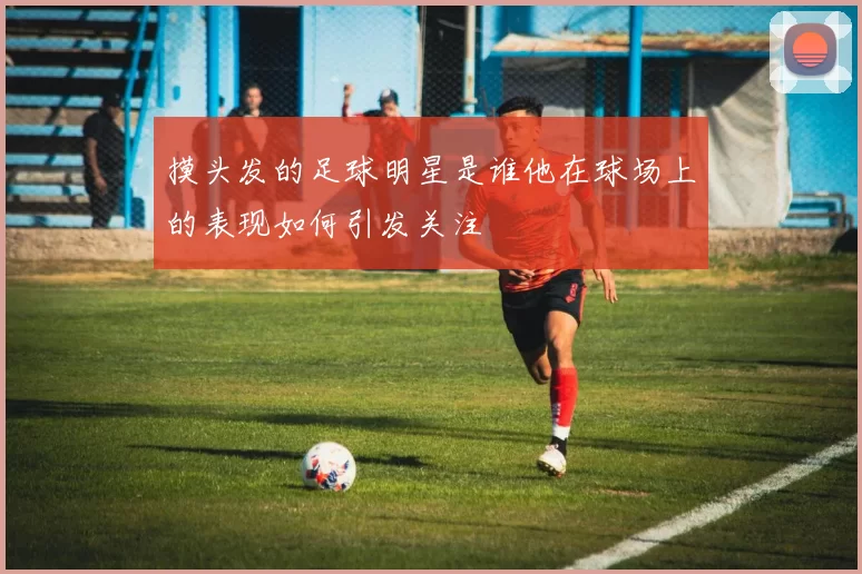 摸头发的足球明星是谁他在球场上的表现如何引发关注