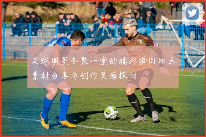足球明星齐聚一堂的精彩瞬间绘画素材分享与创作灵感探讨