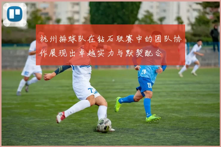 杭州排球队在钻石联赛中的团队协作展现出卓越实力与默契配合