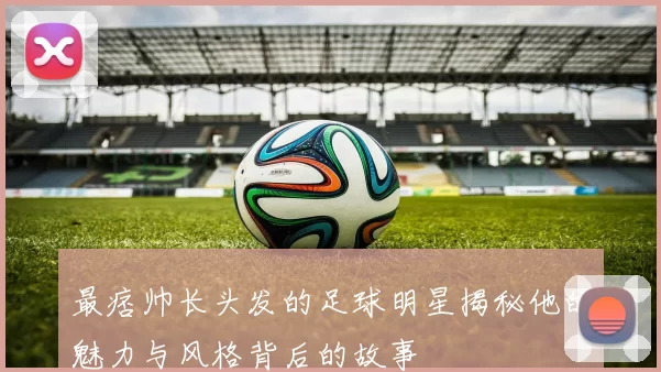 最痞帅长头发的足球明星揭秘他的魅力与风格背后的故事