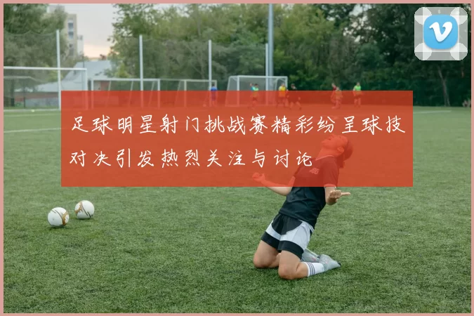 足球明星射门挑战赛精彩纷呈球技对决引发热烈关注与讨论